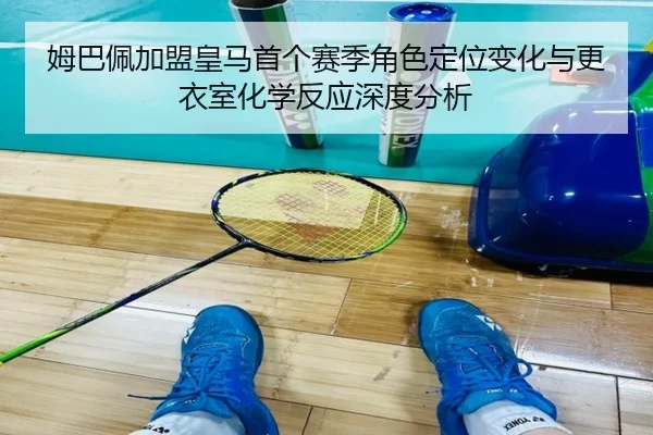 姆巴佩加盟皇马首个赛季角色定位变化与更衣室化学反应深度分析