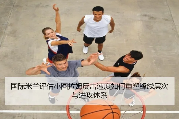 国际米兰评估小图拉姆反击速度如何重塑锋线层次与进攻体系